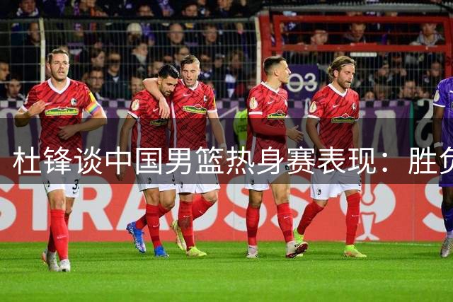 杜锋谈中国男篮热身赛表现：胜负并非关键