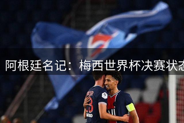 阿根廷名记：梅西世界杯决赛状态很不对劲，但阿根廷队没有被买通